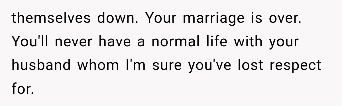 themselves down. Your marriage is over. You'll never have a normal life with your husband whom I'm sure you've lost respect for.