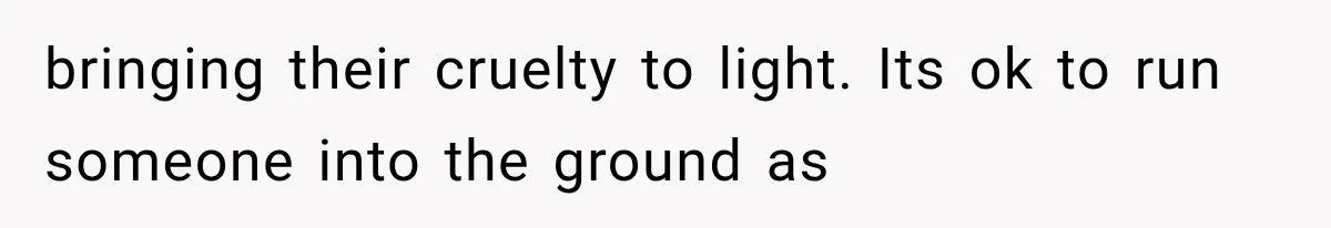 bringing their cruelty to light. Its ok to run someone into the ground as