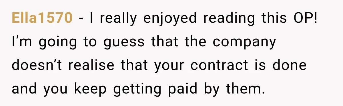 Contractor Finishes Three-Year Term, Says Nothing, and Waits to See When Management Notices Ella1570 − I really enjoyed reading this OP! I’m going to guess that the company doesn’t realise that your contract is done and you keep getting paid by them.