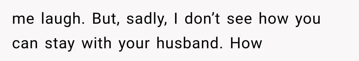 me laugh. But, sadly, I don’t see how you can stay with your husband. How