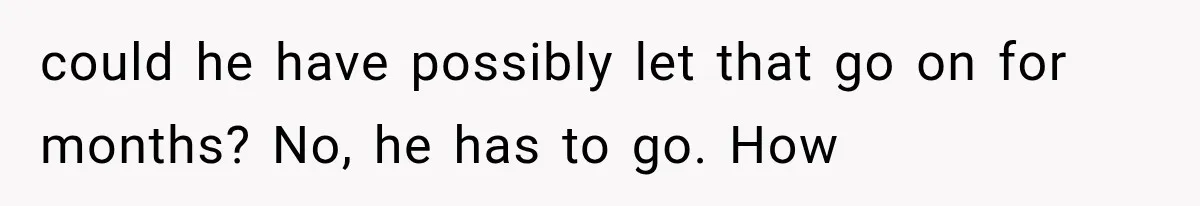could he have possibly let that go on for months? No, he has to go. How
