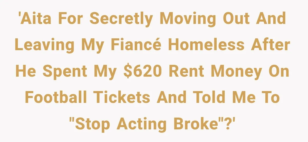 'AITA for secretly moving out and leaving my fiancé homeless after he spent my $620 rent money on football tickets and told me to "stop acting broke"?'