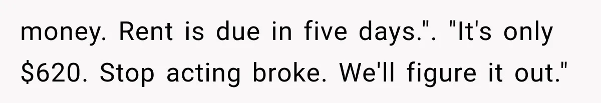 money. Rent is due in five days.". "It's only $620. Stop acting broke. We'll figure it out."