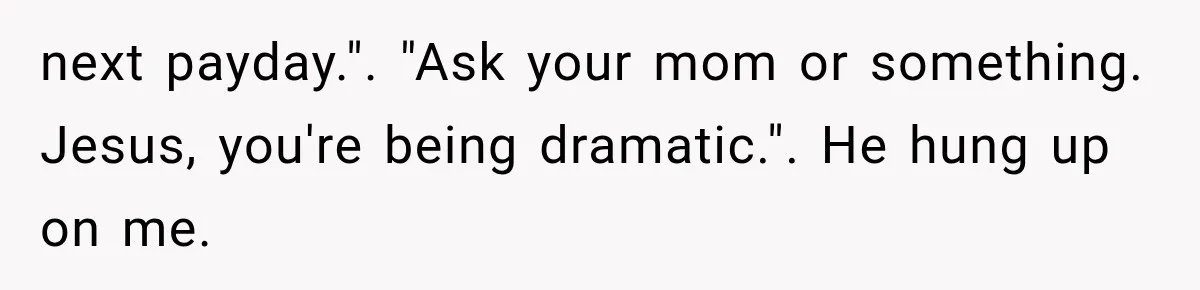 next payday.". "Ask your mom or something. Jesus, you're being dramatic.". He hung up on me.