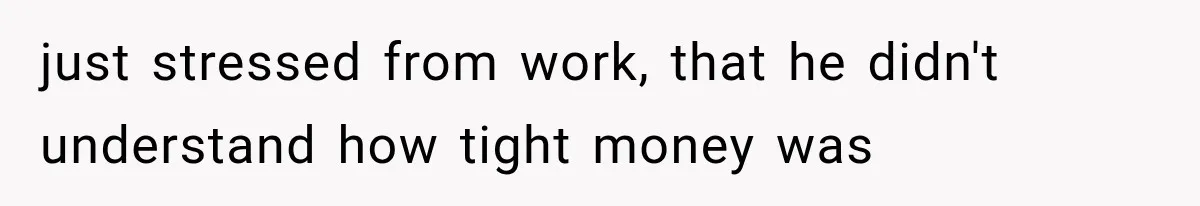 just stressed from work, that he didn't understand how tight money was