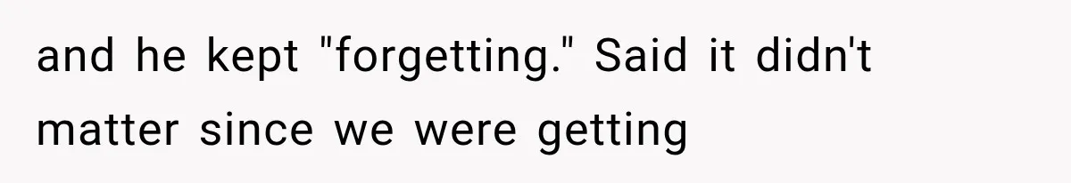 and he kept "forgetting." Said it didn't matter since we were getting