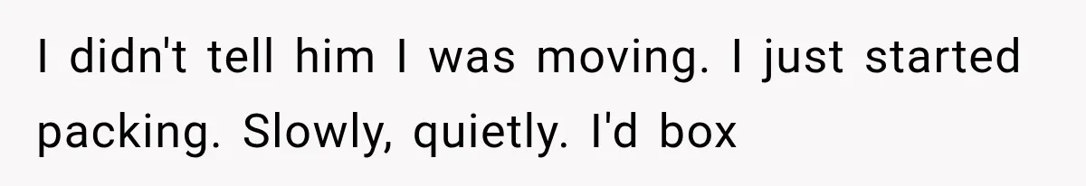 I didn't tell him I was moving. I just started packing. Slowly, quietly. I'd box