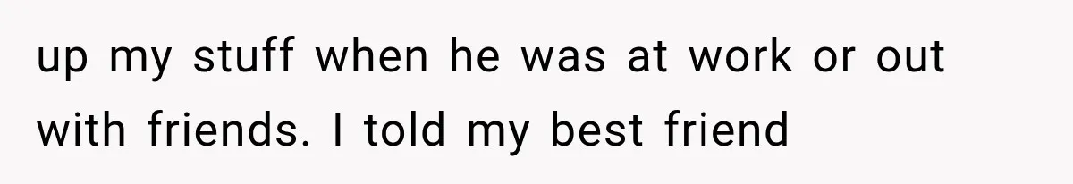 up my stuff when he was at work or out with friends. I told my best friend