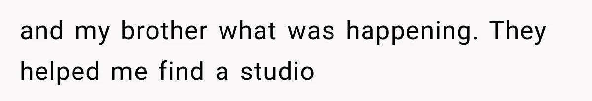and my brother what was happening. They helped me find a studio