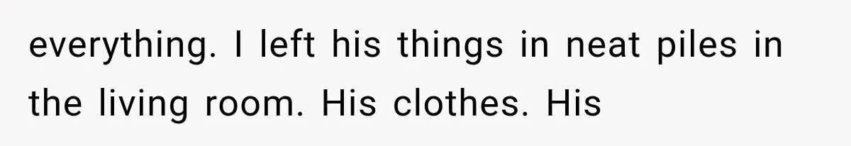 everything. I left his things in neat piles in the living room. His clothes. His