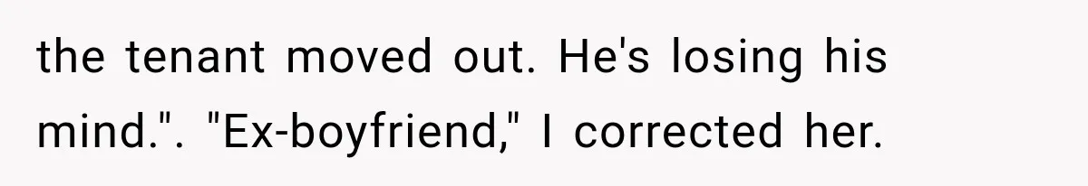 the tenant moved out. He's losing his mind.". "Ex-boyfriend," I corrected her.