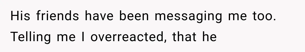 His friends have been messaging me too. Telling me I overreacted, that he