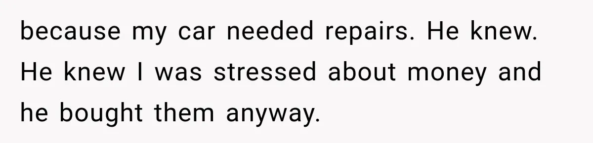 because my car needed repairs. He knew. He knew I was stressed about money and he bought them anyway.