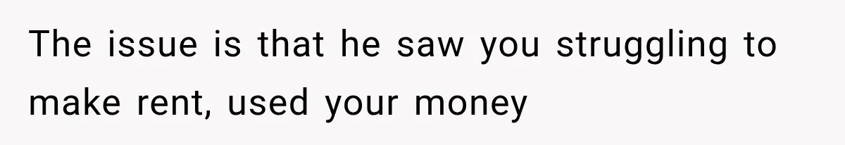 The issue is that he saw you struggling to make rent, used your money