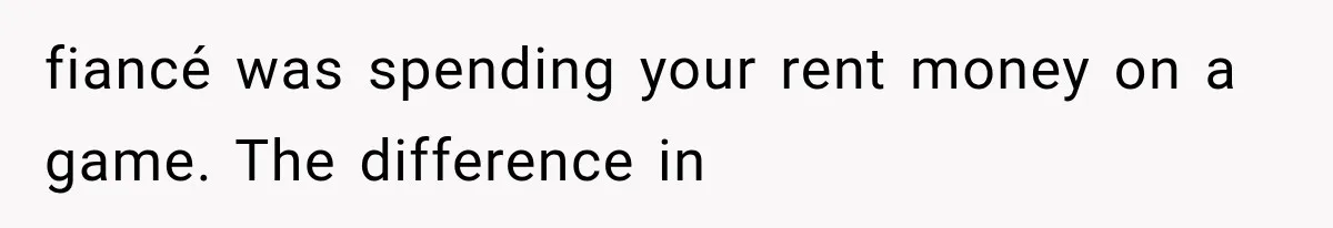 fiancé was spending your rent money on a game. The difference in