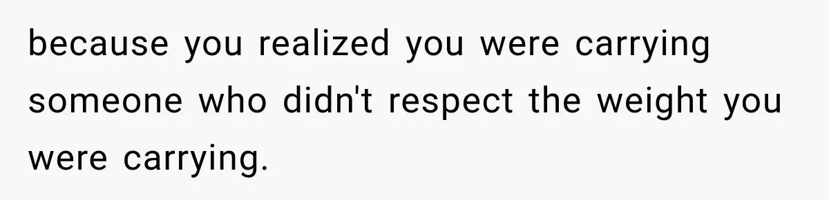 because you realized you were carrying someone who didn't respect the weight you were carrying.