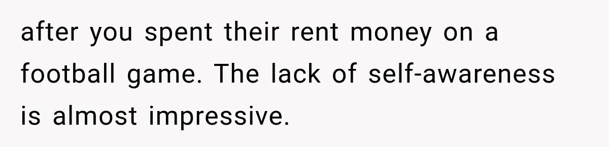 after you spent their rent money on a football game. The lack of self-awareness is almost impressive.