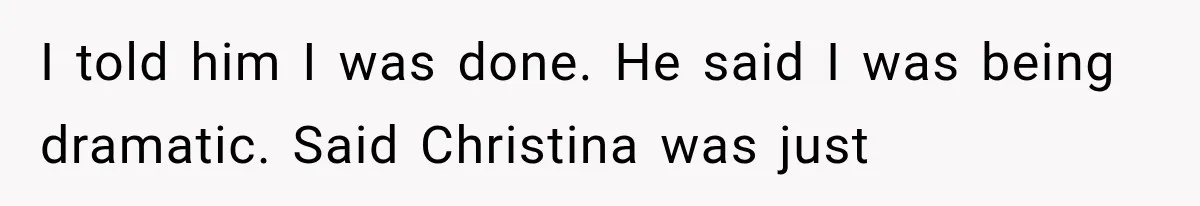 I told him I was done. He said I was being dramatic. Said Christina was just