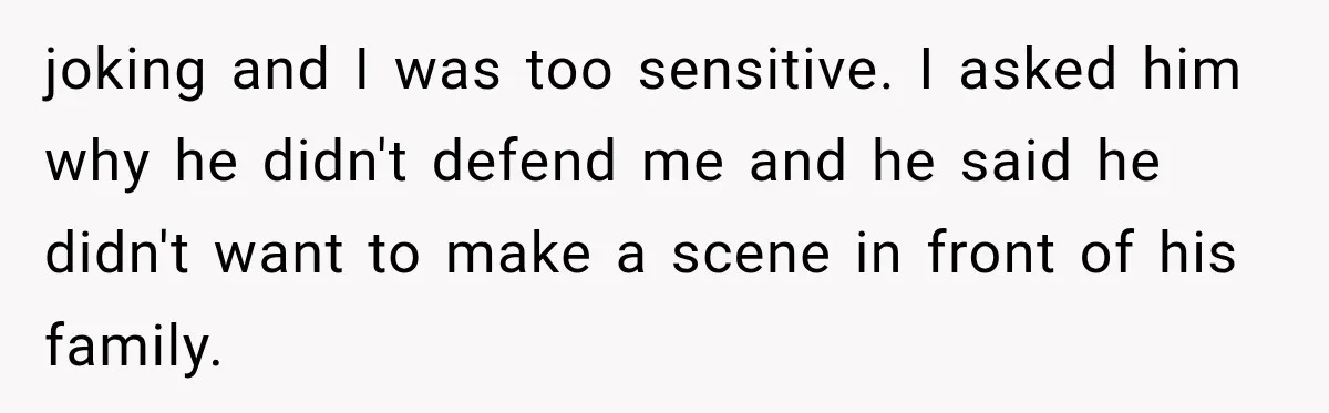 joking and I was too sensitive. I asked him why he didn't defend me and he said he didn't want to make a scene in front of his family.