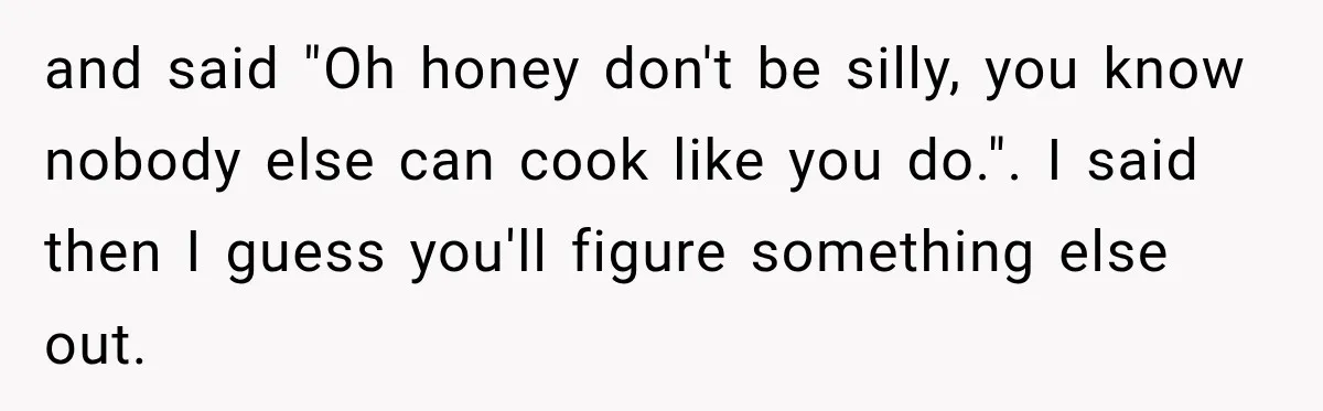 and said "Oh honey don't be silly, you know nobody else can cook like you do.". I said then I guess you'll figure something else out.