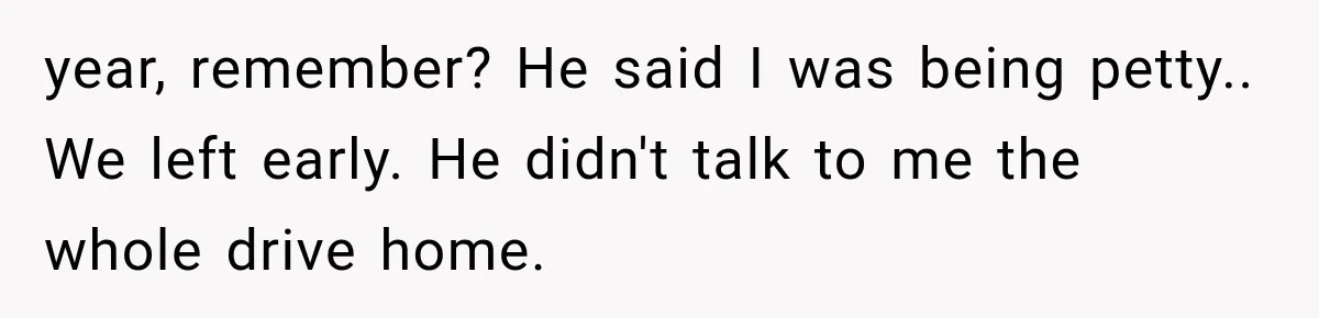 year, remember? He said I was being petty.. We left early. He didn't talk to me the whole drive home.