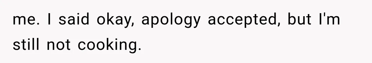 me. I said okay, apology accepted, but I'm still not cooking.