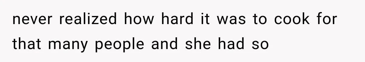 never realized how hard it was to cook for that many people and she had so
