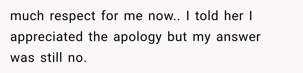 much respect for me now.. I told her I appreciated the apology but my answer was still no.