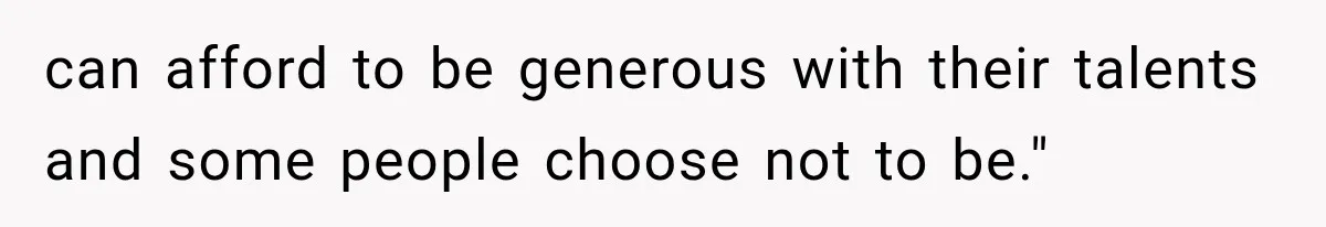 can afford to be generous with their talents and some people choose not to be."