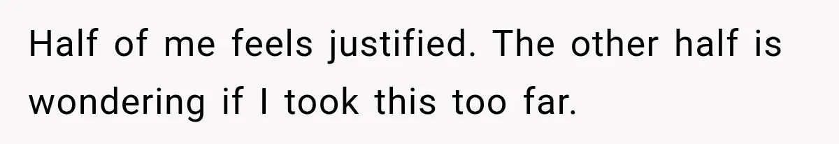 Half of me feels justified. The other half is wondering if I took this too far.