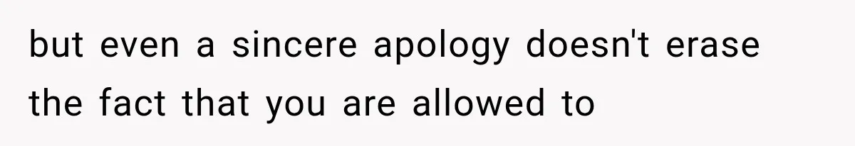 but even a sincere apology doesn't erase the fact that you are allowed to
