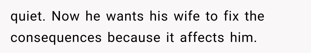 quiet. Now he wants his wife to fix the consequences because it affects him.