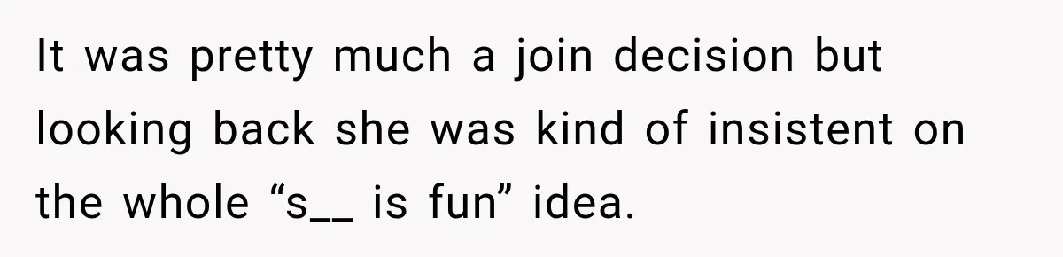 It was pretty much a join decision but looking back she was kind of insistent on the whole “s__ is fun” idea.