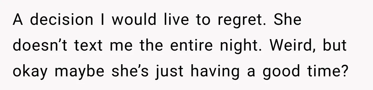 A decision I would live to regret. She doesn’t text me the entire night. Weird, but okay maybe she’s just having a good time?