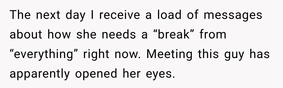 The next day I receive a load of messages about how she needs a “break” from “everything” right now. Meeting this guy has apparently opened her eyes.