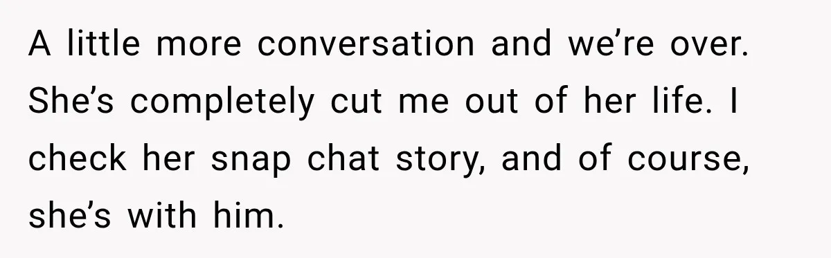 A little more conversation and we’re over. She’s completely cut me out of her life. I check her snap chat story, and of course, she’s with him.