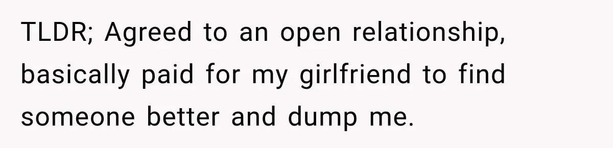TLDR; Agreed to an open relationship, basically paid for my girlfriend to find someone better and dump me.