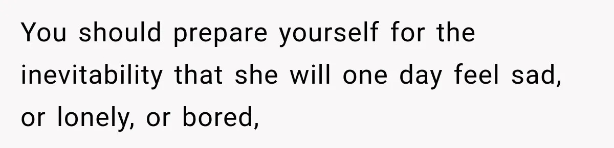 You should prepare yourself for the inevitability that she will one day feel sad, or lonely, or bored,
