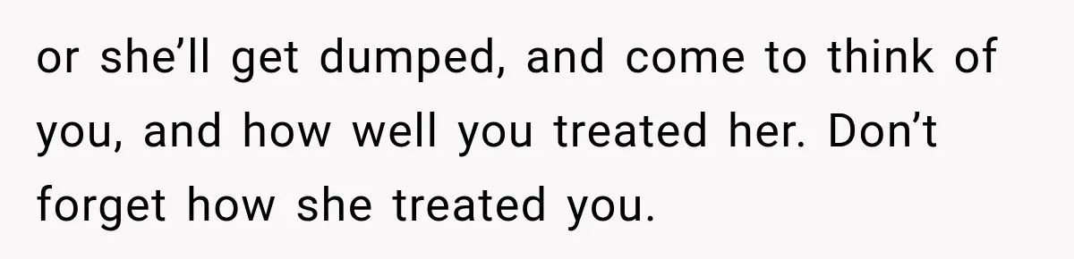 or she’ll get dumped, and come to think of you, and how well you treated her. Don’t forget how she treated you.
