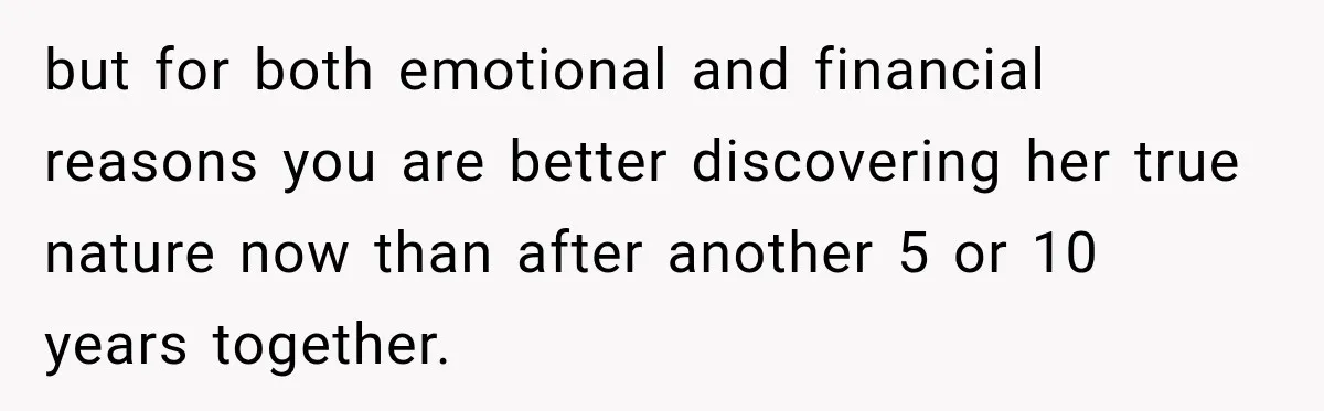 but for both emotional and financial reasons you are better discovering her true nature now than after another 5 or 10 years together.
