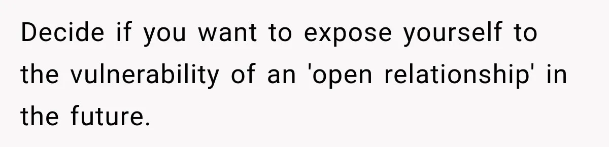 Decide if you want to expose yourself to the vulnerability of an 'open relationship' in the future.