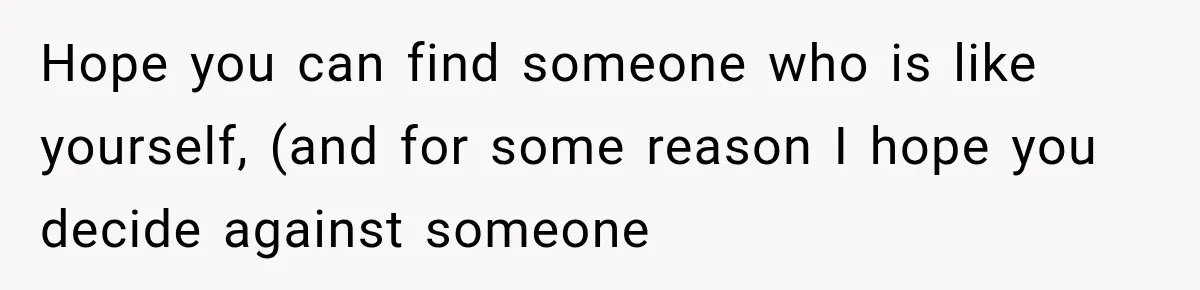 Hope you can find someone who is like yourself, (and for some reason I hope you decide against someone