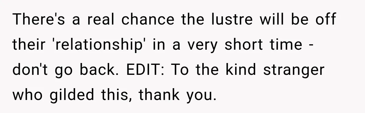 There's a real chance the lustre will be off their 'relationship' in a very short time - don't go back. EDIT: To the kind stranger who gilded this, thank you.
