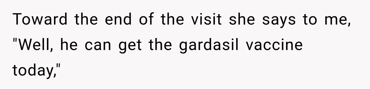 Toward the end of the visit she says to me, "Well, he can get the gardasil vaccine today,"