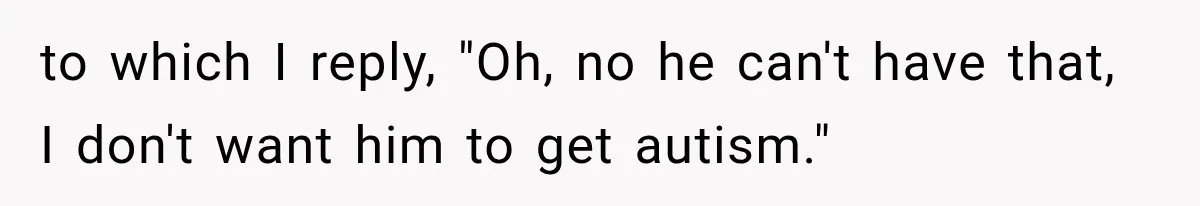 to which I reply, "Oh, no he can't have that, I don't want him to get autism."