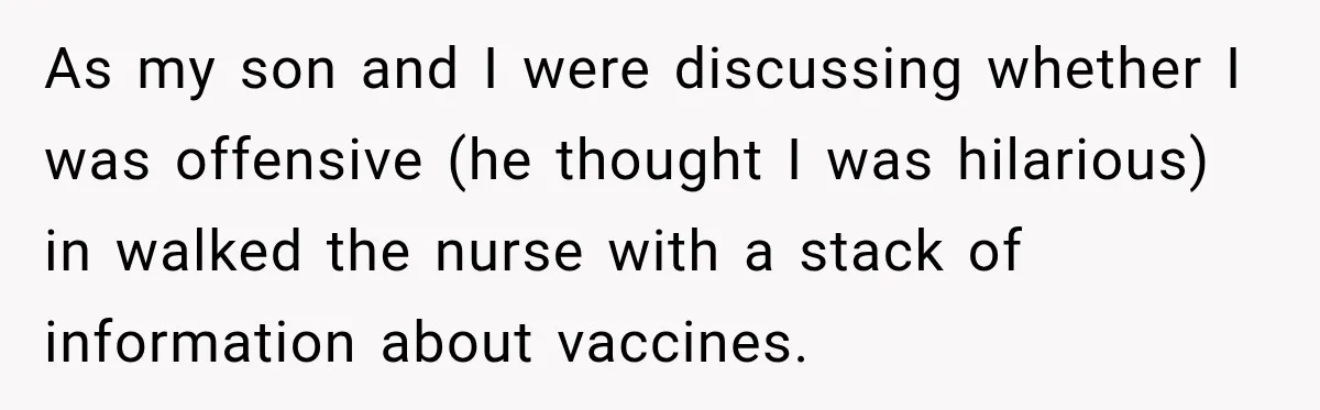As my son and I were discussing whether I was offensive (he thought I was hilarious) in walked the nurse with a stack of information about vaccines.
