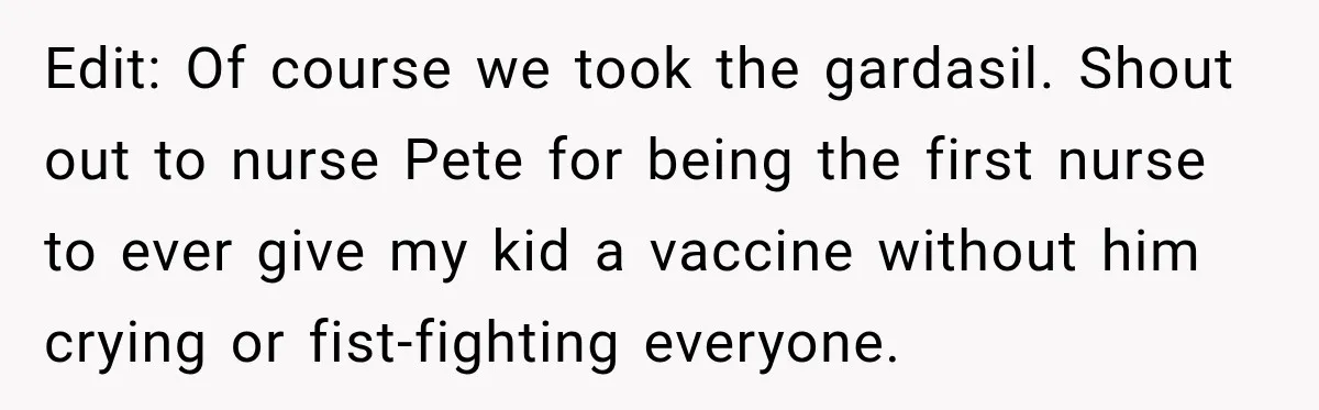Edit: Of course we took the gardasil. Shout out to nurse Pete for being the first nurse to ever give my kid a vaccine without him crying or fist-fighting everyone.