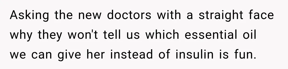 Asking the new doctors with a straight face why they won't tell us which essential oil we can give her instead of insulin is fun.