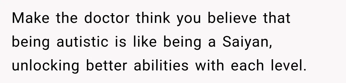 Make the doctor think you believe that being autistic is like being a Saiyan, unlocking better abilities with each level.