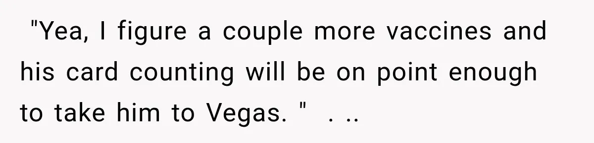 ​ "Yea, I figure a couple more vaccines and his card counting will be on point enough to take him to Vegas. " ​ . ..